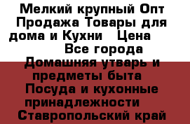 Мелкий-крупный Опт Продажа Товары для дома и Кухни › Цена ­ 5 000 - Все города Домашняя утварь и предметы быта » Посуда и кухонные принадлежности   . Ставропольский край